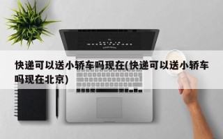 快递可以送小轿车吗现在(快递可以送小轿车吗现在北京)
