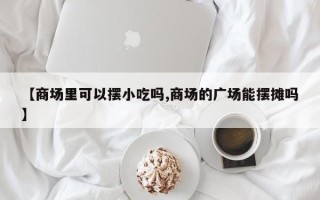 【商场里可以摆小吃吗,商场的广场能摆摊吗】