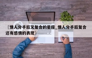 〖情人分手后又复合的星座_情人分手后复合还有感情的表现〗