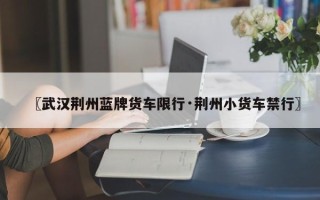 〖武汉荆州蓝牌货车限行·荆州小货车禁行〗