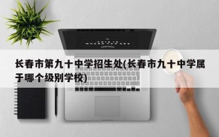 长春市第九十中学招生处(长春市九十中学属于哪个级别学校)