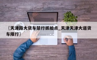 〖天津路大货车禁行抓拍点_天津天津大道货车限行〗