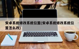 安卓系统修改系统位置(安卓系统修改系统位置怎么改)