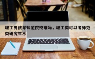 理工男孩考师范院校难吗，理工类可以考师范类研究生不