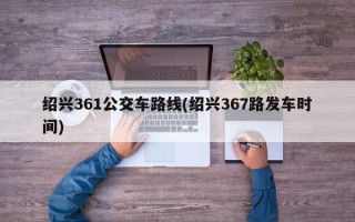 绍兴361公交车路线(绍兴367路发车时间)