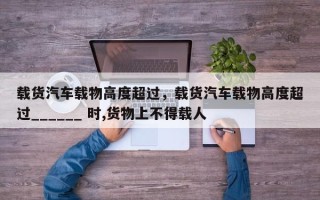 载货汽车载物高度超过，载货汽车载物高度超过______ 时,货物上不得载人